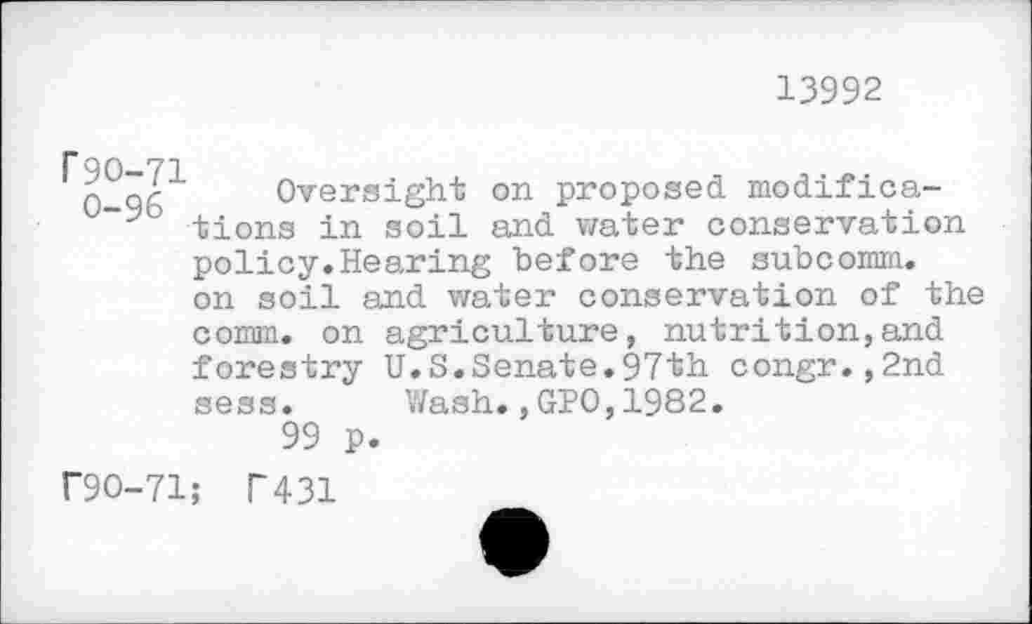 ﻿13992
T 90—71
0 96 Oversight on proposed modifica-tions in soil and water conservation policy.Hearing before the subcomm, on soil and water conservation of the comm, on agriculture, nutrition,and forestry U.S.Senate.97th congr.,2nd sess.
99 p
r9O-71; T431
Wash.,GPO,1982